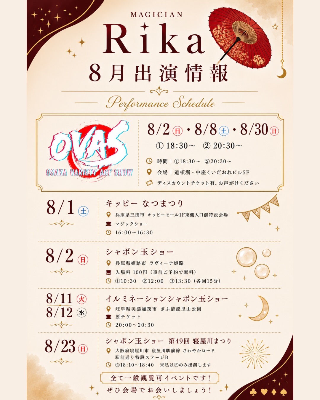 🪄 8月出演情報 🪄
 
8月は夏休みシーズンなので、珍しく一般観覧可が多数◎
各地でマジックショーやシャボン玉ショーをお届けします🏖☀️
 
すべて一般観覧可能なイベントですので、
お近くの方はぜひ遊びに来てください‎( ᴗ ᴗ)"⟡.·
 
────────────
 
【8/1(土)】
🎩 「キッピー なつまつり」マジックショー
📍兵庫県三田市 キッピーモール1F 東側入口前特設会場
🕓16:00～16:30
 
 
【8/2(日)・8/8(土)・8/30(日)】
🎭 OVAS（OSAKA VARIETY ACT SHOW）
📍大阪・道頓堀 中座くいだおれビル5F
①18:30～
②20:30～
※ディスカウントチケットあります🎫
ご希望の方はお気軽にDMください♪
 
【8/2(日)】
🫧 「ラヴィーナ姫路夏祭り」シャボン玉ショー
📍ラヴィーナ姫路（兵庫県姫路市）
①10:30
②12:00
③13:30
各回15分
※入場料100円（事前予約で無料）
 
【8/11(火)・8/12(水)】
✨イルミネーションシャボン玉ショー
📍ぎふ清流里山公園（岐阜県美濃加茂市）
🕗20:00～20:30
🔎「ぎふ清流里山公園」で検索※要チケット
 
【8/23(日)】
🫧 「第49回 寝屋川まつり」シャボン玉ショー
📍大阪府寝屋川市
寝屋川駅前線 さわやかロード 駅前通り特設ステージB
🕓16:45〜17:05
🕕18:10～18:40
※私は②回目のみ出演
 
────────────
⁡
また私自身の出演以外にも、
2週間におよぶスーパーヒーロー夏祭りをはじめ
8月は全国各地へたくさんのパフォーマーさんを
ご紹介させていただいていただきました🙏✨
ご協力いただいている皆様ありがとうございます！
 
8月もたくさんの皆さまと
お会いできるのを楽しみにしています🪄
 
会場で見かけたら、ぜひお気軽にお声がけください✨
 
 
 
 
#マジシャン梨花 #ふわりん先生 
#マジックショー #シャボン玉ショー